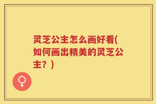 灵芝公主怎么画好看(如何画出精美的灵芝公主？)