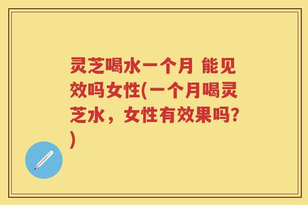 灵芝喝水一个月 能见效吗女性(一个月喝灵芝水，女性有效果吗？)