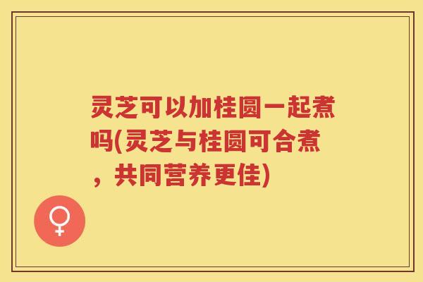 灵芝可以加桂圆一起煮吗(灵芝与桂圆可合煮，共同营养更佳)