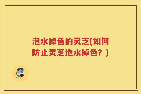 泡水掉色的灵芝(如何防止灵芝泡水掉色？)