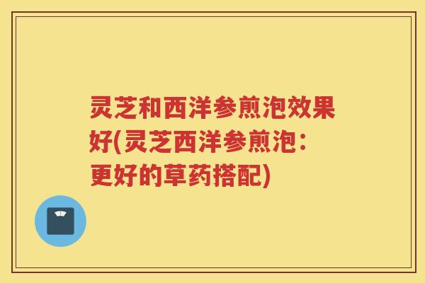 灵芝和西洋参煎泡效果好(灵芝西洋参煎泡：更好的草药搭配)
