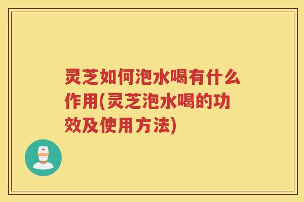 灵芝如何泡水喝有什么作用(灵芝泡水喝的功效及使用方法)
