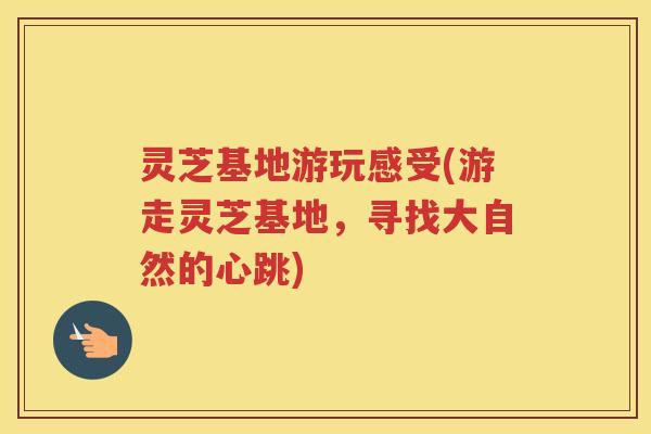 灵芝基地游玩感受(游走灵芝基地,寻找大自然的心跳) 灵芝基地游玩感受(游走灵芝基地,寻找大自然的心跳)
