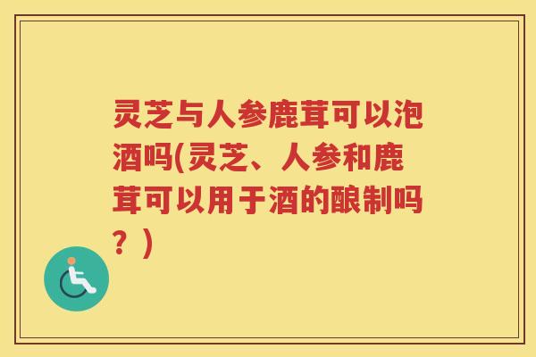 灵芝与人参鹿茸可以泡酒吗(灵芝、人参和鹿茸可以用于酒的酿制吗？)