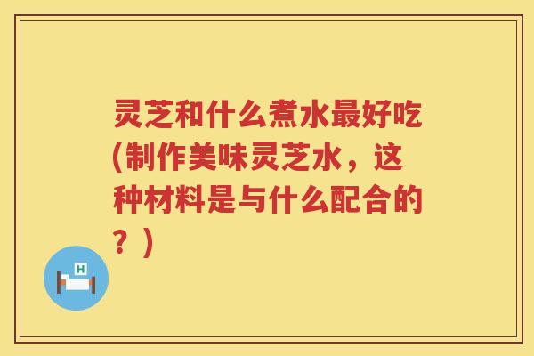 灵芝和什么煮水好吃(制作美味灵芝水，这种材料是与什么配合的？)
