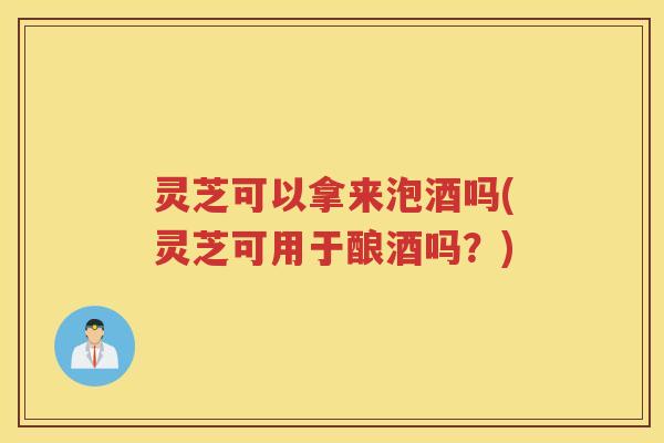 灵芝可以拿来泡酒吗(灵芝可用于酿酒吗？)