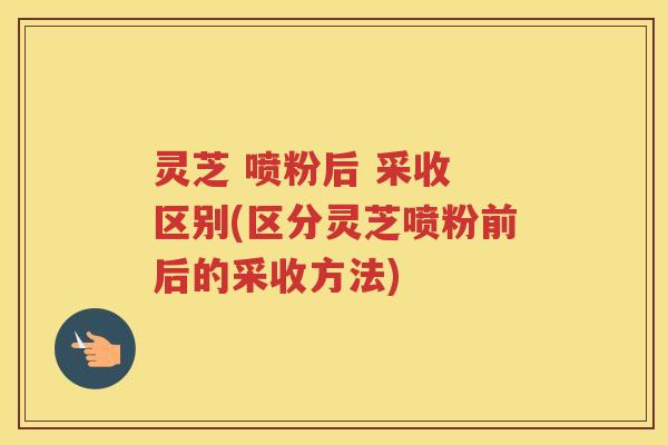 灵芝 喷粉后 采收 区别(区分灵芝喷粉前后的采收方法)