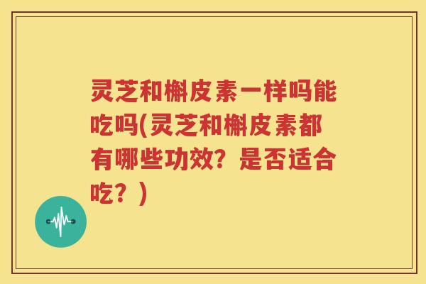 灵芝和槲皮素一样吗能吃吗(灵芝和槲皮素都有哪些功效?是否适合吃?) 灵芝和槲皮素一样吗能吃吗(灵芝和槲皮素都有哪些功效?是否适合吃?)