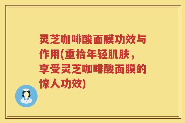灵芝咖啡酸面膜功效与作用(重拾年轻，享受灵芝咖啡酸面膜的惊人功效)