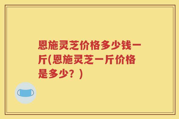恩施灵芝价格多少钱一斤(恩施灵芝一斤价格是多少？)