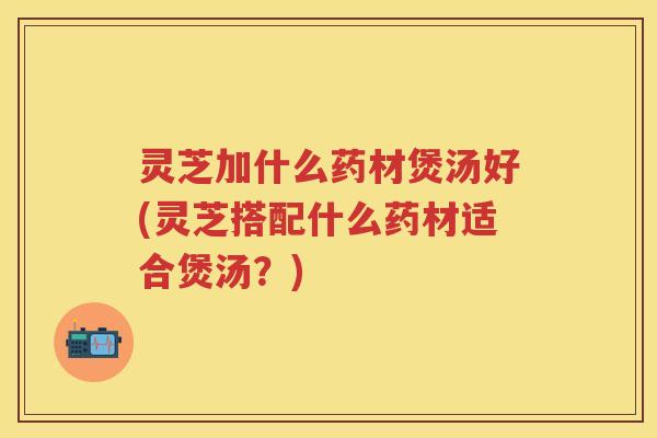 灵芝加什么药材煲汤好(灵芝搭配什么药材适合煲汤？)