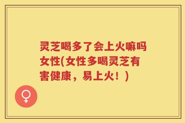 灵芝喝多了会上火嘛吗女性(女性多喝灵芝有害健康,易上火!) 灵芝喝多了会上火嘛吗女性(女性多喝灵芝有害健康,易上火!)