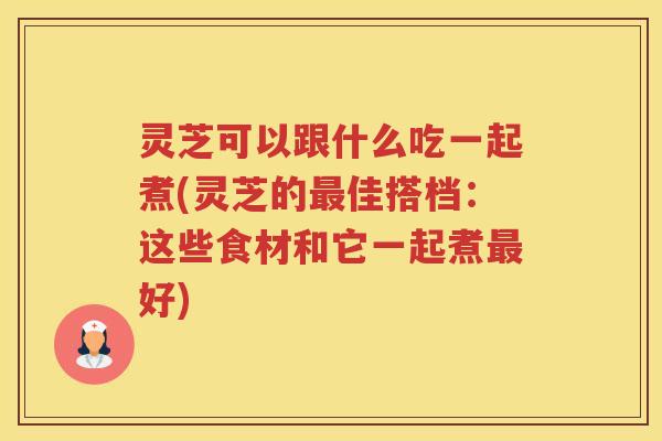 灵芝可以跟什么吃一起煮(灵芝的佳搭档：这些食材和它一起煮好)
