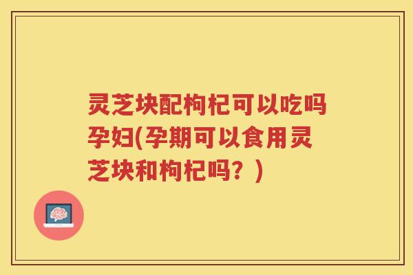 灵芝块配枸杞可以吃吗孕妇(孕期可以食用灵芝块和枸杞吗?) 灵芝块配枸杞可以吃吗孕妇(孕期可以食用灵芝块和枸杞吗?)