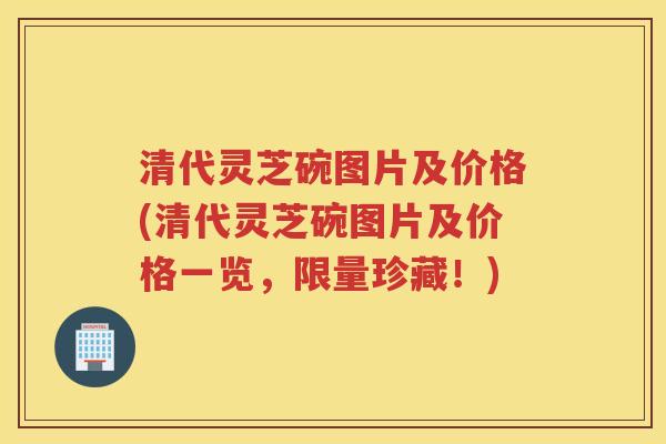 清代灵芝碗图片及价格(清代灵芝碗图片及价格一览，限量珍藏！)
