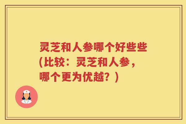 灵芝和人参哪个好些些(比较：灵芝和人参，哪个更为优越？)