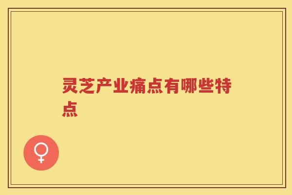 灵芝产业痛点有哪些特点