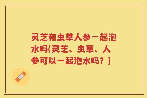 灵芝和虫草人参一起泡水吗(灵芝、虫草、人参可以一起泡水吗？)