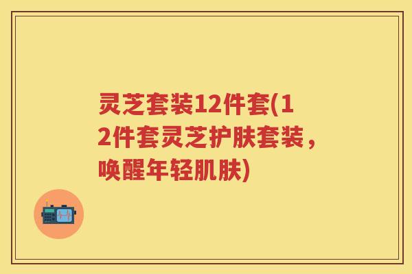 灵芝套装12件套(12件套灵芝护肤套装，唤醒年轻)