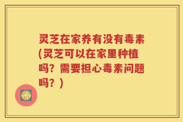灵芝在家养有没有毒素(灵芝可以在家里种植吗?需要担心毒素问题吗?) 灵芝在家养有没有毒素(灵芝可以在家里种植吗?需要担心毒素问题吗?)