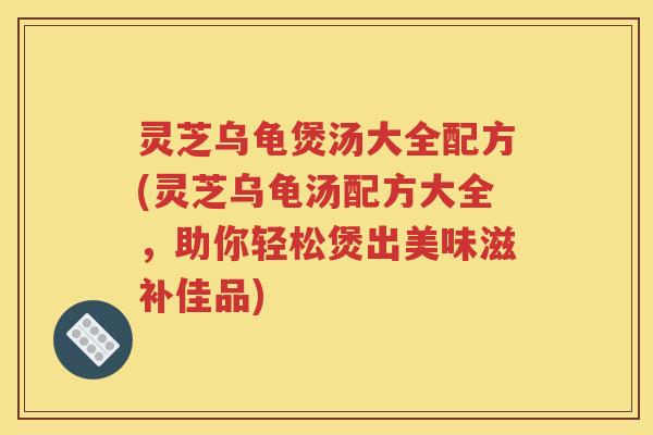 灵芝乌龟煲汤大全配方(灵芝乌龟汤配方大全，助你轻松煲出美味滋补佳品)
