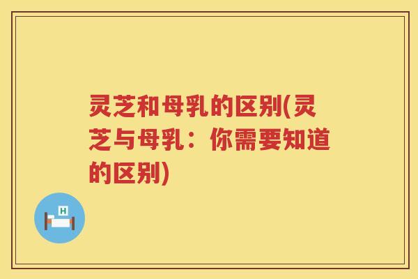灵芝和母乳的区别(灵芝与母乳：你需要知道的区别)