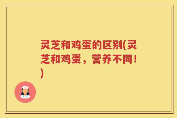 灵芝和鸡蛋的区别(灵芝和鸡蛋，营养不同！)