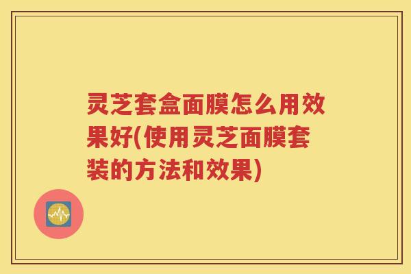 灵芝套盒面膜怎么用效果好(使用灵芝面膜套装的方法和效果)