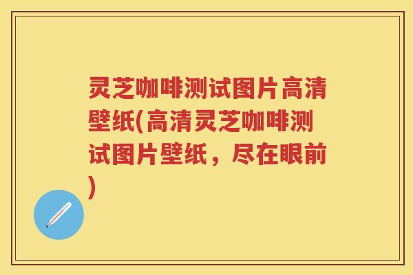 灵芝咖啡测试图片高清壁纸(高清灵芝咖啡测试图片壁纸，尽在眼前)