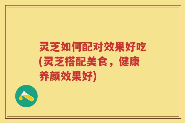 灵芝如何配对效果好吃(灵芝搭配美食,健康养颜效果好) 灵芝如何配对效果好吃(灵芝搭配美食,健康养颜效果好)