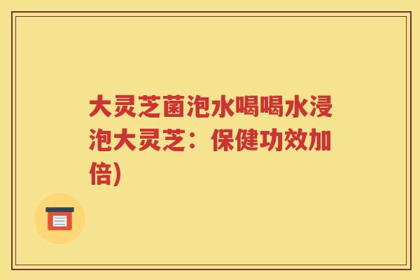 大灵芝菌泡水喝喝水浸泡大灵芝:保健功效加倍) 大灵芝菌泡水喝喝水浸泡大灵芝:保健功效加倍)