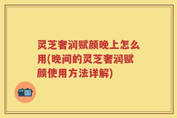 灵芝奢润赋颜晚上怎么用(晚间的灵芝奢润赋颜使用方法详解)
