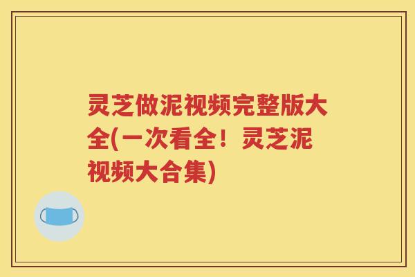 灵芝做泥视频完整版大全(一次看全！灵芝泥视频大合集)