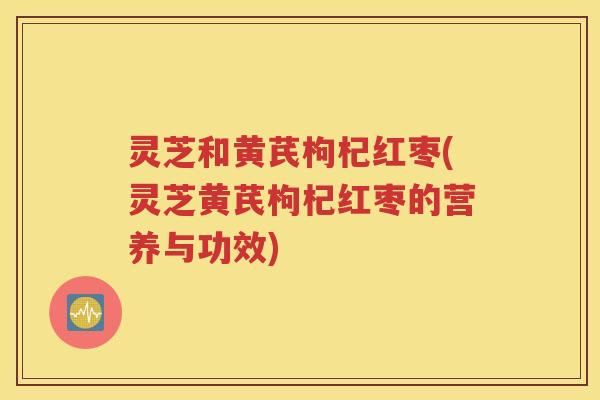 灵芝和黄芪枸杞红枣(灵芝黄芪枸杞红枣的营养与功效) 灵芝和黄芪枸杞红枣(灵芝黄芪枸杞红枣的营养与功效)