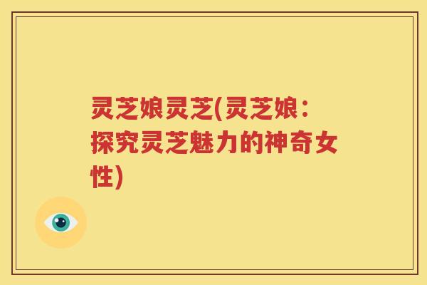 灵芝娘灵芝(灵芝娘：探究灵芝魅力的神奇女性)