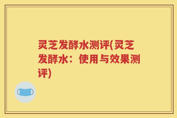 灵芝发酵水测评(灵芝发酵水:使用与效果测评) 灵芝发酵水测评(灵芝发酵水:使用与效果测评)
