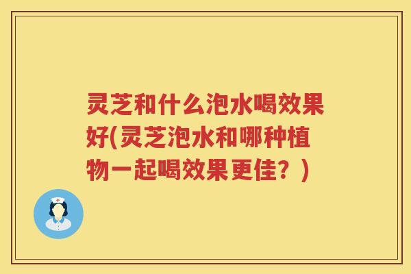 灵芝和什么泡水喝效果好(灵芝泡水和哪种植物一起喝效果更佳？)