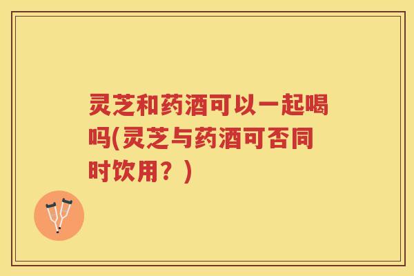 灵芝和药酒可以一起喝吗(灵芝与药酒可否同时饮用？)