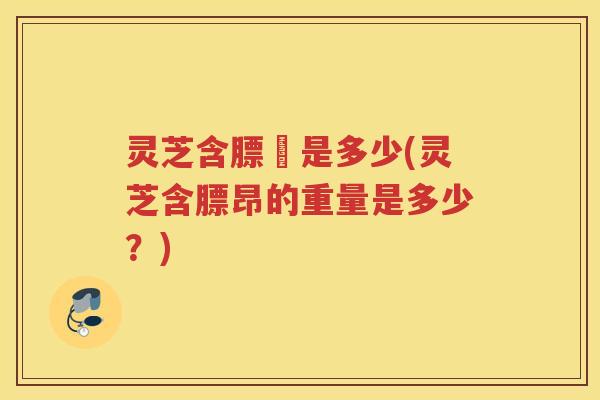 灵芝含膘昤是多少(灵芝含膘昂的重量是多少？)