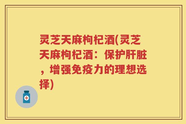 灵芝天麻枸杞酒(灵芝天麻枸杞酒：保护，增强免疫力的理想选择)
