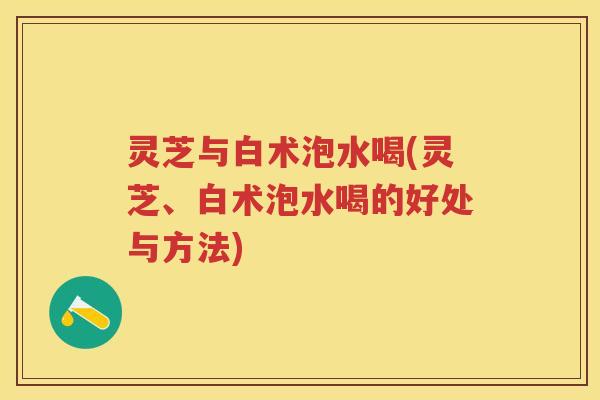 灵芝与白术泡水喝(灵芝、白术泡水喝的好处与方法)