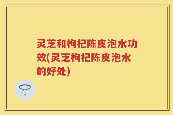 灵芝和枸杞陈皮泡水功效(灵芝枸杞陈皮泡水的好处) 灵芝和枸杞陈皮泡水功效(灵芝枸杞陈皮泡水的好处)