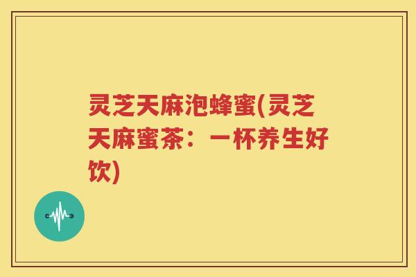 灵芝天麻泡蜂蜜(灵芝天麻蜜茶：一杯养生好饮)