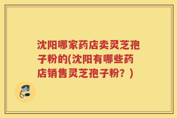 沈阳哪家药店卖灵芝孢子粉的(沈阳有哪些药店销售灵芝孢子粉?) 沈阳哪家药店卖灵芝孢子粉的(沈阳有哪些药店销售灵芝孢子粉?)