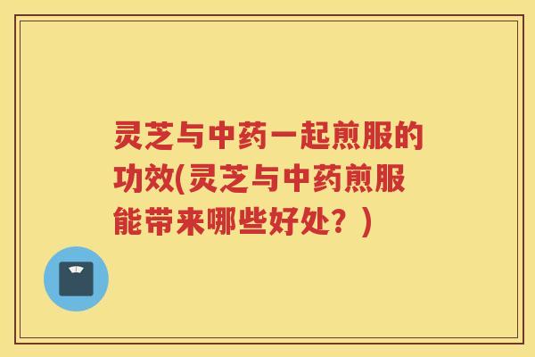 灵芝与一起煎服的功效(灵芝与煎服能带来哪些好处？)
