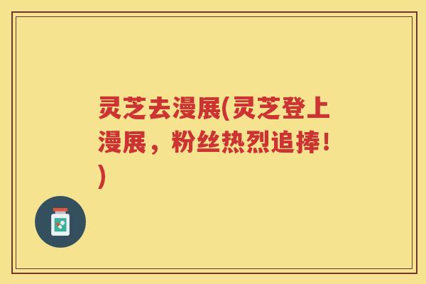灵芝去漫展(灵芝登上漫展,粉丝热烈追捧!) 灵芝去漫展(灵芝登上漫展,粉丝热烈追捧!)