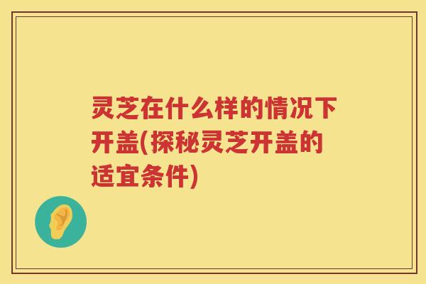 灵芝在什么样的情况下开盖(探秘灵芝开盖的适宜条件)