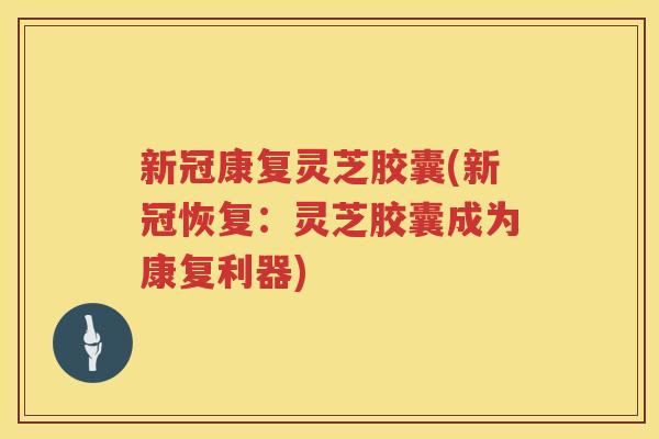 新冠康复灵芝胶囊(新冠恢复：灵芝胶囊成为康复利器)