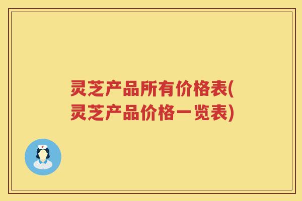 灵芝产品所有价格表(灵芝产品价格一览表)