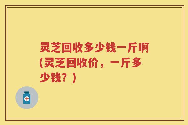 灵芝回收多少钱一斤啊(灵芝回收价，一斤多少钱？)